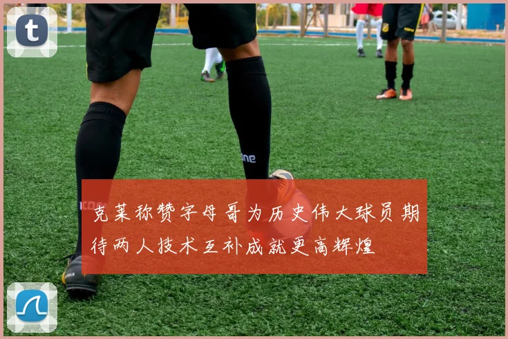 克莱称赞字母哥为历史伟大球员期待两人技术互补成就更高辉煌