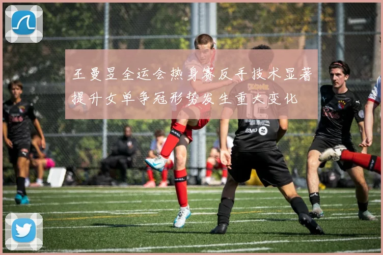 王曼昱全运会热身赛反手技术显著提升女单争冠形势发生重大变化