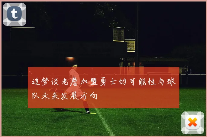 追梦谈老詹加盟勇士的可能性与球队未来发展方向