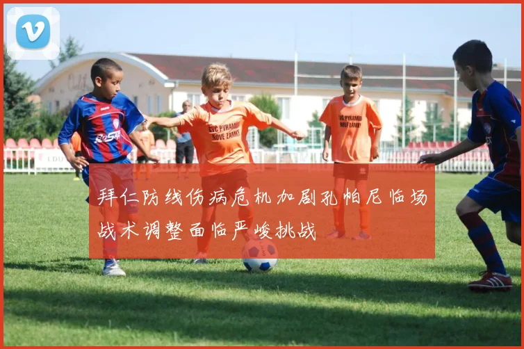 拜仁防线伤病危机加剧孔帕尼临场战术调整面临严峻挑战