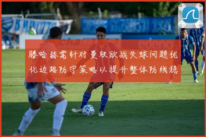 滕哈赫需针对曼联欧战失球问题优化边路防守策略以提升整体防线稳定性