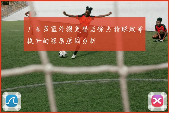 广东男篮外援更替后徐杰持球效率提升的深层原因分析