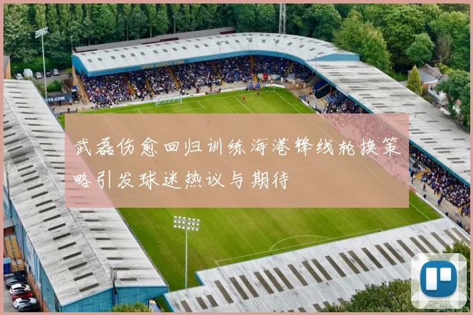 武磊伤愈回归训练海港锋线轮换策略引发球迷热议与期待