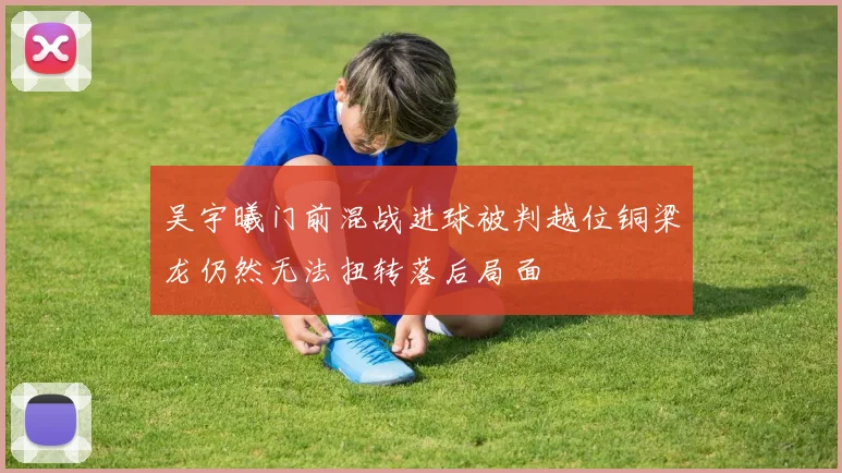 吴宇曦门前混战进球被判越位铜梁龙仍然无法扭转落后局面