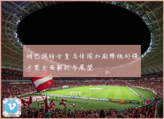 姆巴佩转会皇马传闻加剧锋线补强方案全面解析与展望