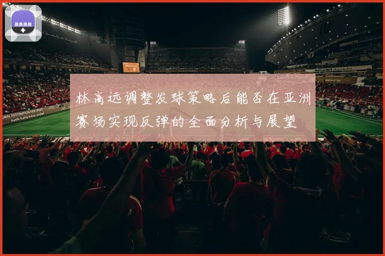 林高远调整发球策略后能否在亚洲赛场实现反弹的全面分析与展望