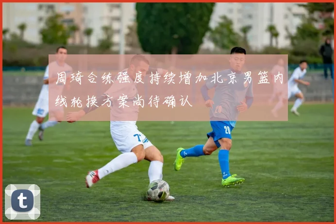 周琦合练强度持续增加北京男篮内线轮换方案尚待确认