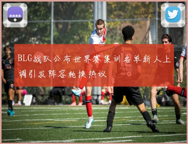 BLG战队公布世界赛集训名单新人上调引发阵容轮换热议