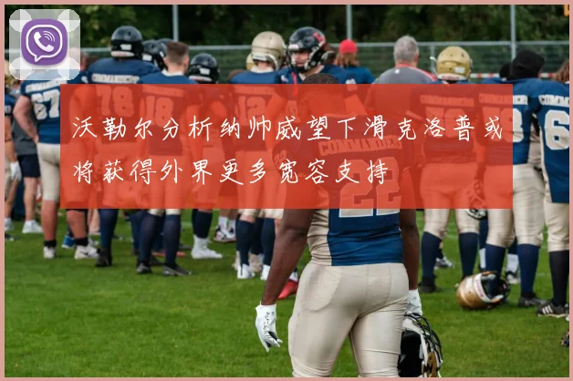 沃勒尔分析纳帅威望下滑克洛普或将获得外界更多宽容支持