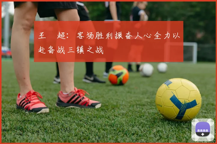 王燊超：客场胜利振奋人心全力以赴备战三镇之战