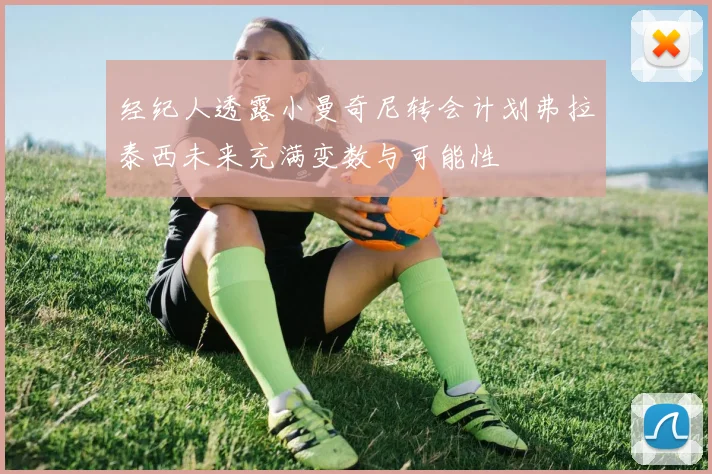 经纪人透露小曼奇尼转会计划弗拉泰西未来充满变数与可能性