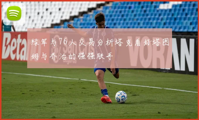 绿军与76人交易分析塔克看好塔图姆与乔治的强强联手