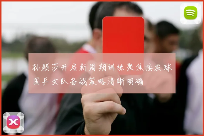 孙颖莎开启新周期训练聚焦接发球国乒女队备战策略清晰明确